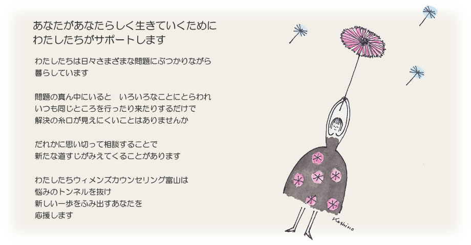 あなたがあなたらしく生きていくためにわたしたちがサポートします わたしたちは日々さまざまな問題にぶつかりながら暮らしています 問題の真ん中にいると　いろいろなことにとらわれ いつも同じところを行ったり来たりするだけで 解決の糸口が見えにくいことはありませんか  だれかに思い切って相談することで 新たな道すじがみえてくることがあります わたしたちウィメンズカウンセリング富山は 悩みのトンネルを抜け新しい一歩をふみ出すあなたを応援します